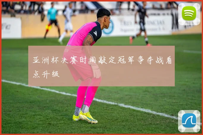 亚洲杯决赛时间敲定冠军争夺战看点升级