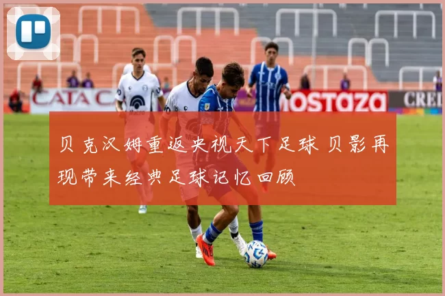 贝克汉姆重返央视天下足球 贝影再现带来经典足球记忆回顾