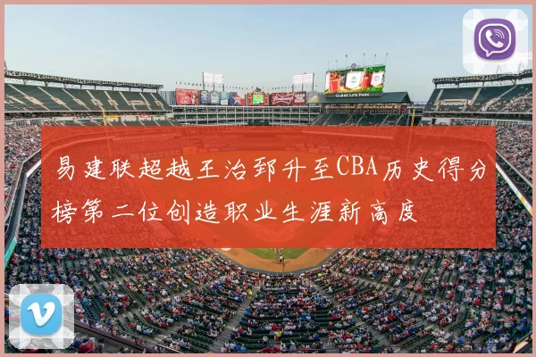 易建联超越王治郅升至CBA历史得分榜第二位创造职业生涯新高度