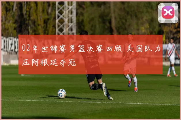 02年世锦赛男篮决赛回顾 美国队力压阿根廷夺冠
