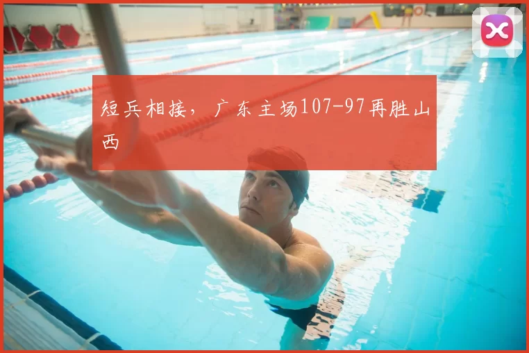 短兵相接,广东主场107-97再胜山西