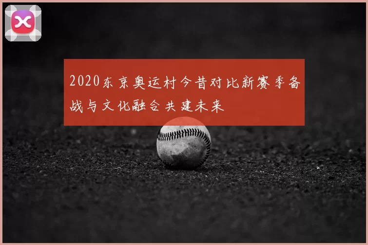 2020东京奥运村今昔对比新赛季备战与文化融合共建未来