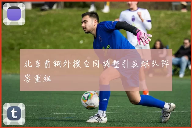 北京首钢外援合同调整引发球队阵容重组