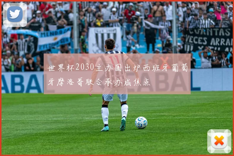 世界杯2030主办国出炉西班牙葡萄牙摩洛哥联合承办成焦点