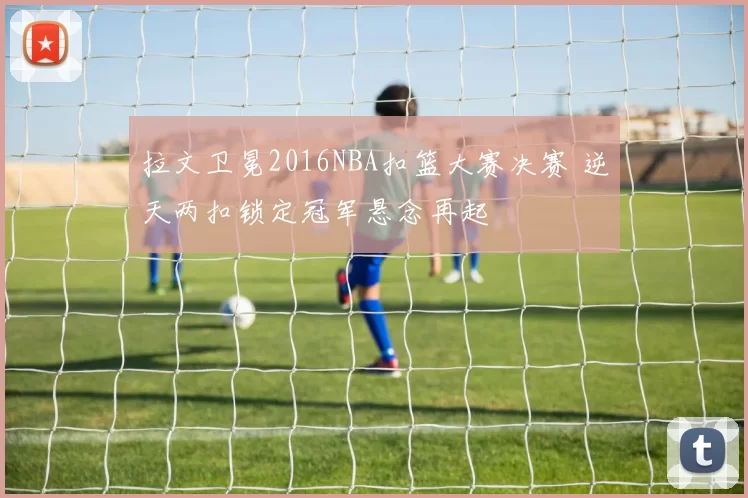 拉文卫冕2016NBA扣篮大赛决赛 逆天两扣锁定冠军悬念再起