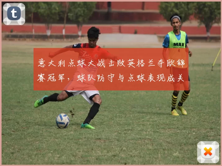 意大利点球大战击败英格兰夺欧锦赛冠军，球队防守与点球表现成关键
