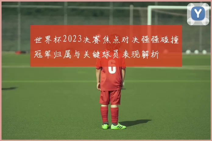 世界杯2023决赛焦点对决强强碰撞冠军归属与关键球员表现解析