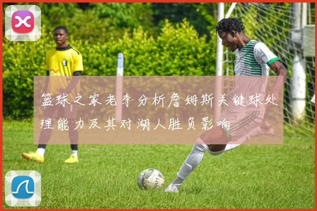 篮球之家老李分析詹姆斯关键球处理能力及其对湖人胜负影响