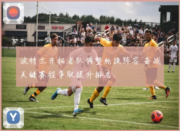 波特兰开拓者队调整轮换阵容 备战关键赛程争取提升排名