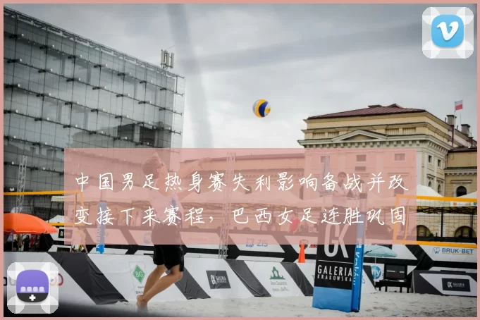 中国男足热身赛失利影响备战并改变接下来赛程,巴西女足连胜巩固世界排名