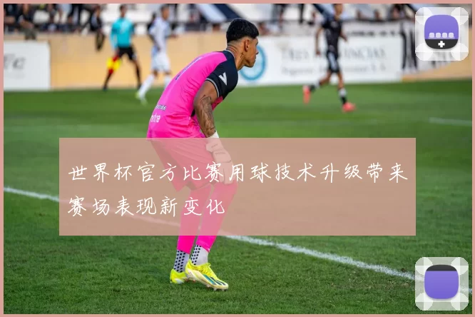 世界杯官方比赛用球技术升级带来赛场表现新变化