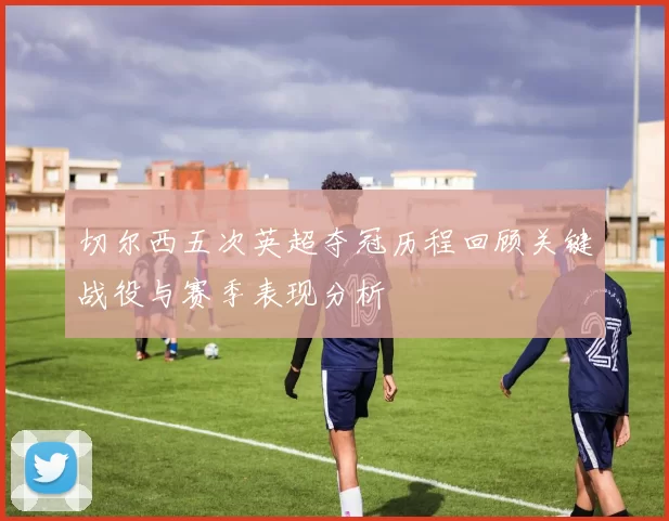 切尔西五次英超夺冠历程回顾关键战役与赛季表现分析