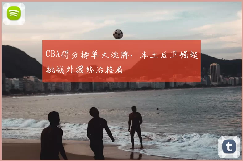 CBA得分榜单大洗牌，本土后卫崛起挑战外援统治格局