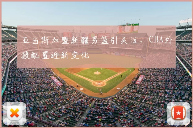 亚当斯加盟新疆男篮引关注，CBA外援配置迎新变化