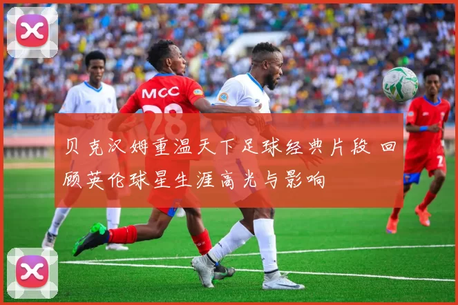 贝克汉姆重温天下足球经典片段 回顾英伦球星生涯高光与影响