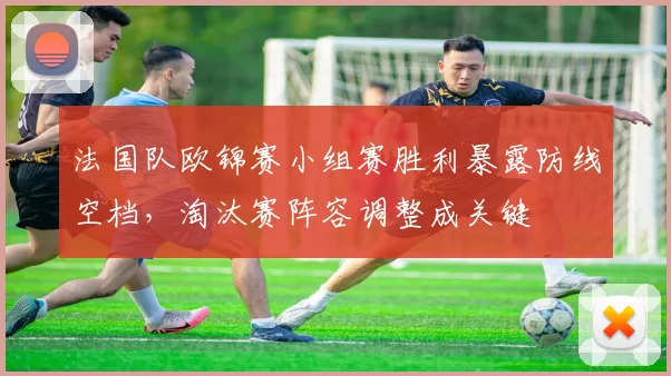 法国队欧锦赛小组赛胜利暴露防线空档，淘汰赛阵容调整成关键