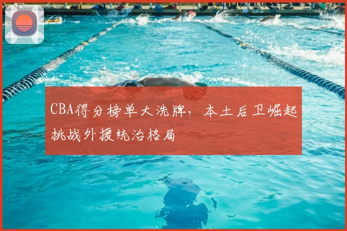 CBA得分榜单大洗牌，本土后卫崛起挑战外援统治格局