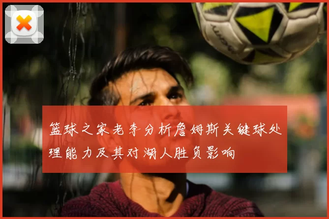 篮球之家老李分析詹姆斯关键球处理能力及其对湖人胜负影响