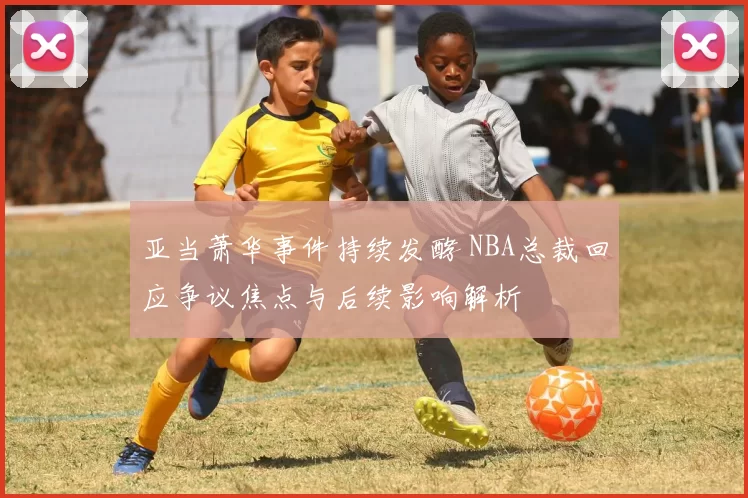 亚当萧华事件持续发酵 NBA总裁回应争议焦点与后续影响解析