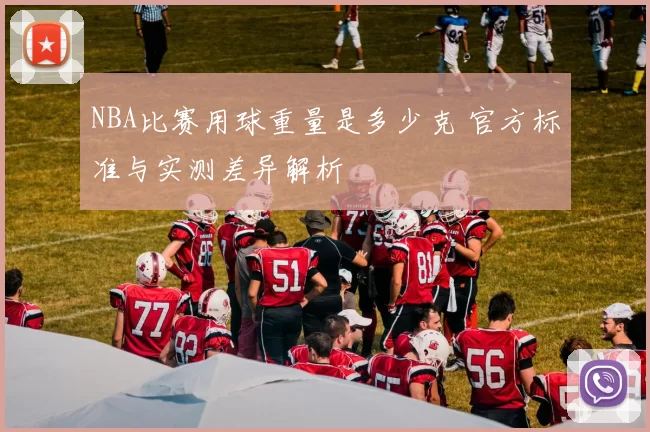 NBA比赛用球重量是多少克 官方标准与实测差异解析