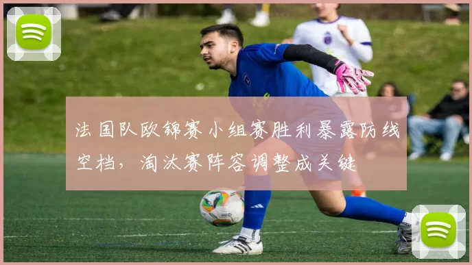 法国队欧锦赛小组赛胜利暴露防线空档，淘汰赛阵容调整成关键