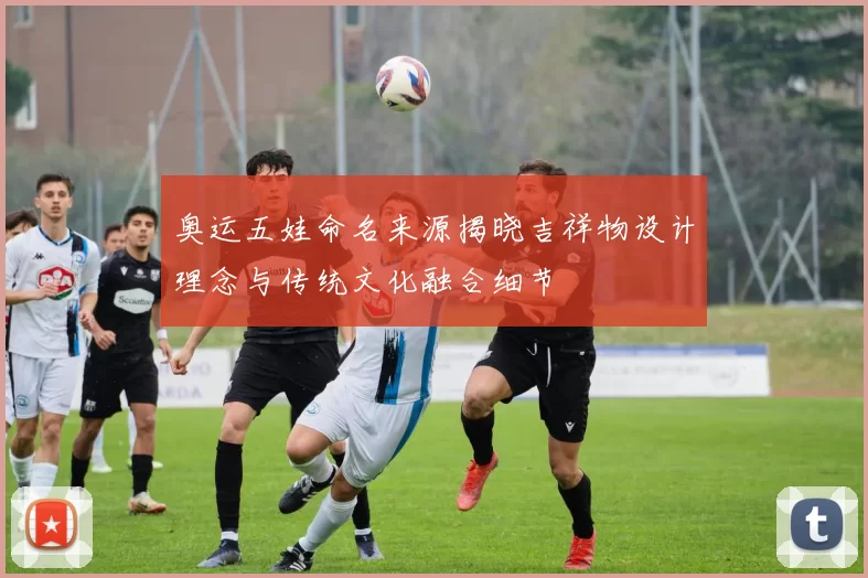 奥运五娃命名来源揭晓吉祥物设计理念与传统文化融合细节