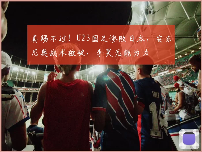真踢不过！U23国足惨败日本，安东尼奥战术被破，李昊无能为力
