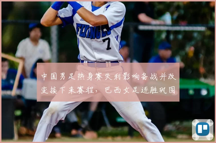 中国男足热身赛失利影响备战并改变接下来赛程，巴西女足连胜巩固世界排名