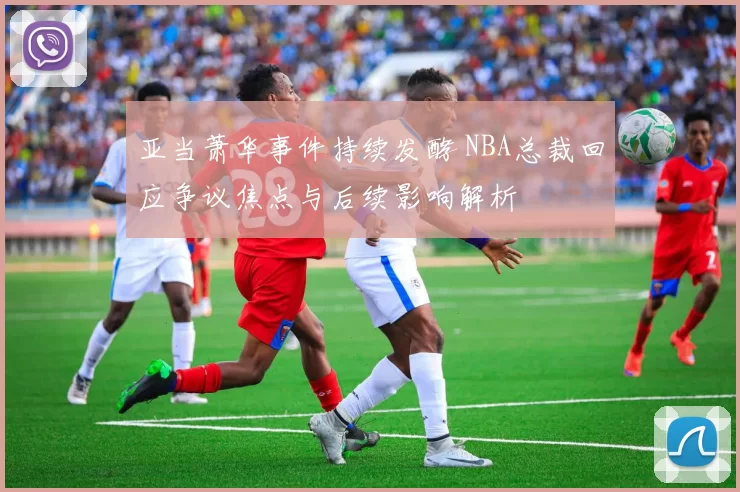 亚当萧华事件持续发酵 NBA总裁回应争议焦点与后续影响解析