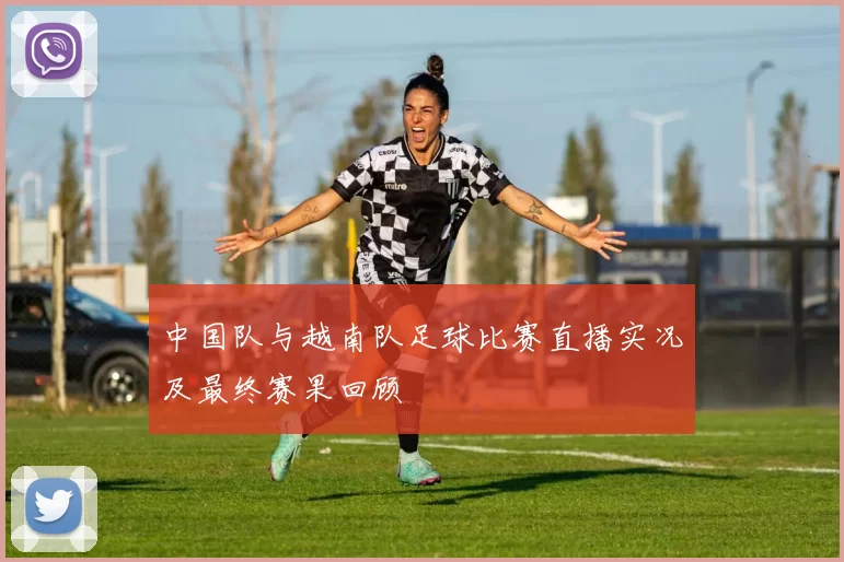 中国队与越南队足球比赛直播实况及最终赛果回顾