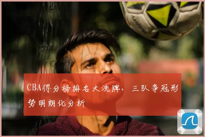 CBA得分榜排名大洗牌，三队争冠形势明朗化分析