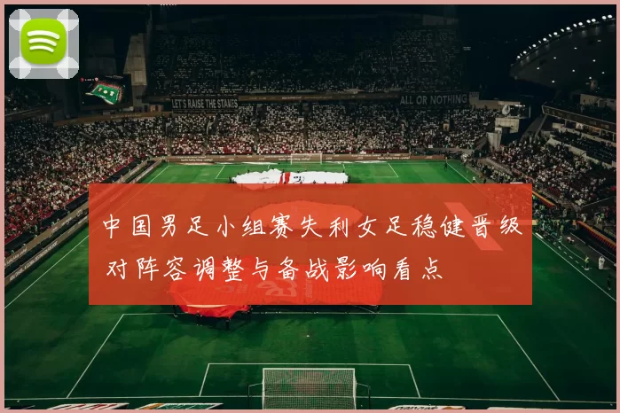 中国男足小组赛失利女足稳健晋级 对阵容调整与备战影响看点