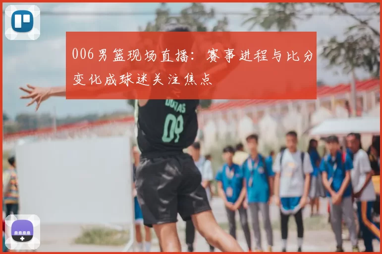 006男篮现场直播：赛事进程与比分变化成球迷关注焦点