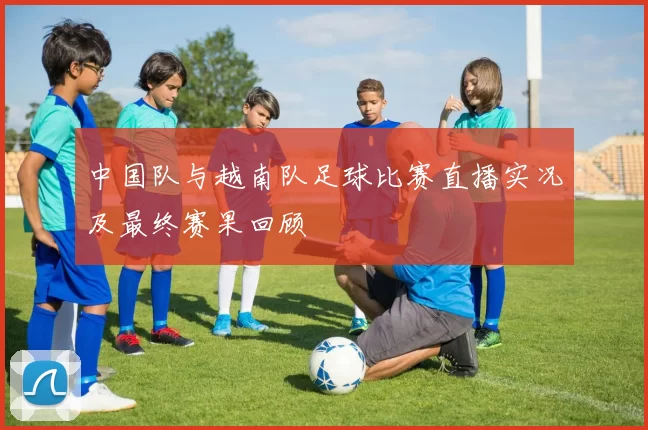 中国队与越南队足球比赛直播实况及最终赛果回顾