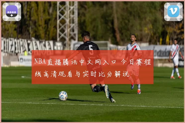 NBA直播腾讯中文网入口 今日赛程线高清观看与实时比分解说