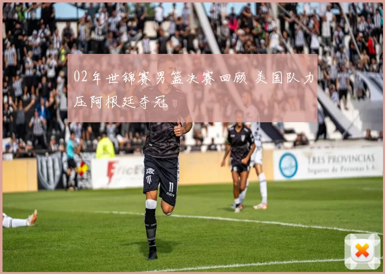 02年世锦赛男篮决赛回顾 美国队力压阿根廷夺冠
