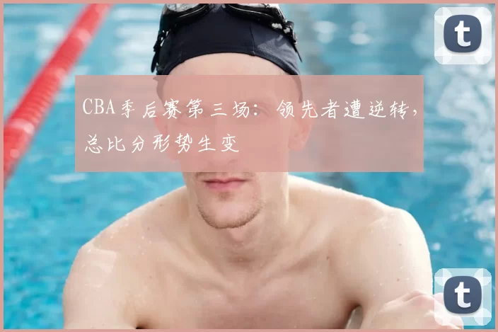 CBA季后赛第三场：领先者遭逆转，总比分形势生变