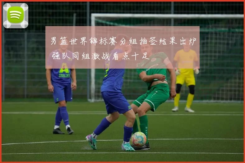 男篮世界锦标赛分组抽签结果出炉 强队同组激战看点十足