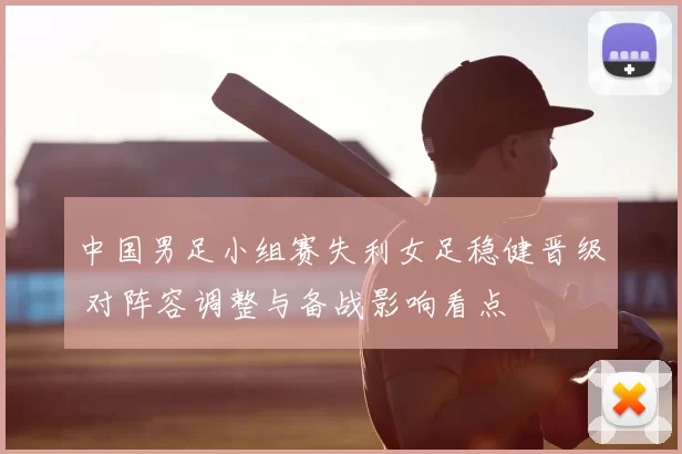 中国男足小组赛失利女足稳健晋级 对阵容调整与备战影响看点