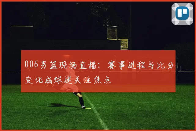 006男篮现场直播：赛事进程与比分变化成球迷关注焦点