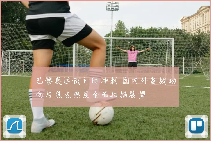 巴黎奥运倒计时冲刺 国内外备战动向与焦点热度全面扫描展望
