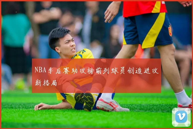 NBA季后赛助攻榜前列球员创造进攻新格局