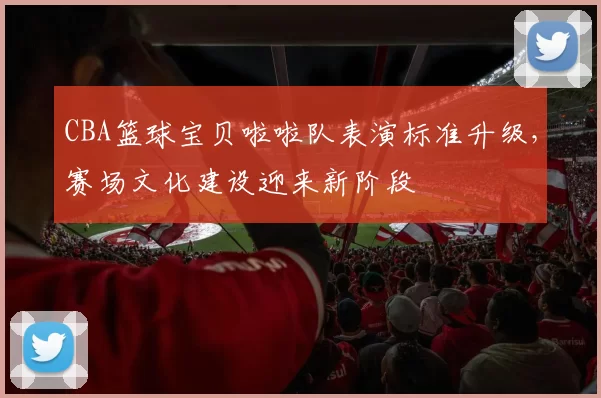 CBA篮球宝贝啦啦队表演标准升级，赛场文化建设迎来新阶段