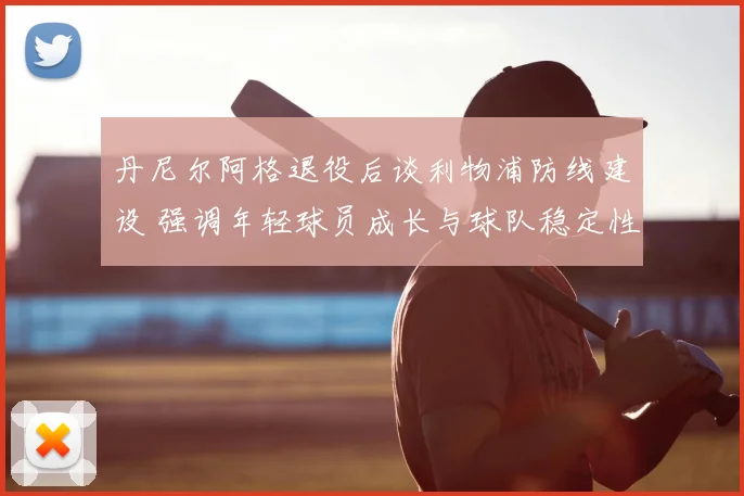 丹尼尔阿格退役后谈利物浦防线建设 强调年轻球员成长与球队稳定性