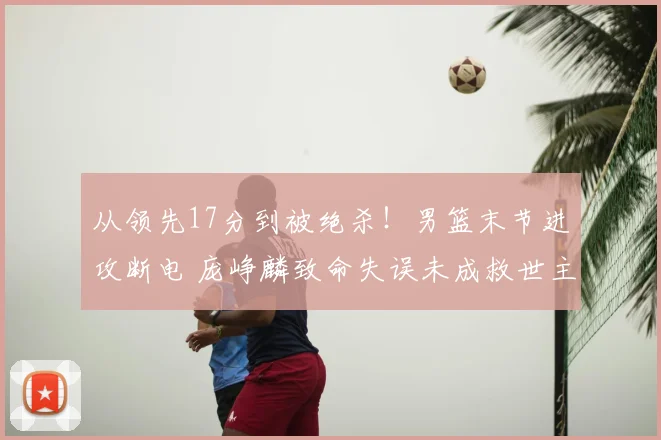 从领先17分到被绝杀!男篮末节进攻断电 庞峥麟致命失误未成救世主