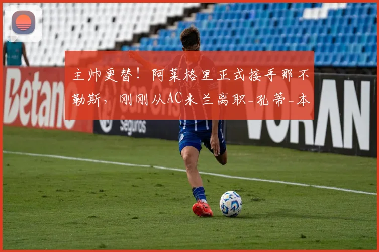 主帅更替！阿莱格里正式接手那不勒斯，刚刚从AC米兰离职_孔蒂_本赛季_罗马