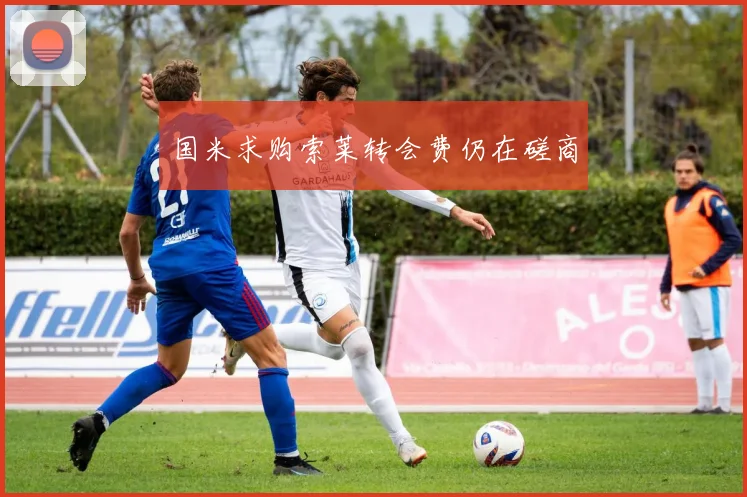 国米求购索莱转会费仍在磋商