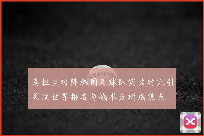 乌拉圭对阵韩国足球队实力对比引关注世界排名与战术分析成焦点