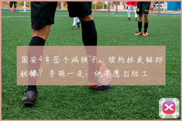 国安4年签个病秧子，续约林良铭却犹豫？李明一走，他不愿打短工