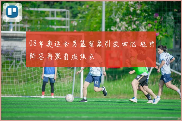 08年奥运会男篮重聚引发回忆 经典阵容再聚首成焦点